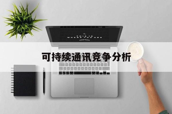 凯里市可持续通讯竞争分析(可持续竞争优势有哪些)
