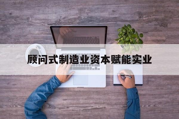 凯里市关于顾问式制造业资本赋能实业的信息